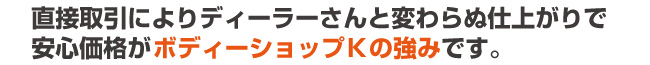 直接取引によりディーラーさんと変わらぬ仕上がりで安心価格がボディーショップＫの強みです。